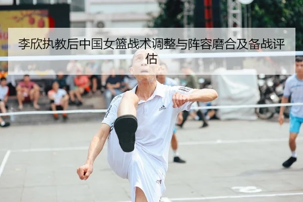 李欣执教后中国女篮战术调整与阵容磨合及备战评估