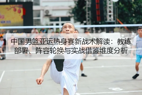 中国男篮亚运热身赛新战术解读：教练部署、阵容轮换与实战借鉴维度分析